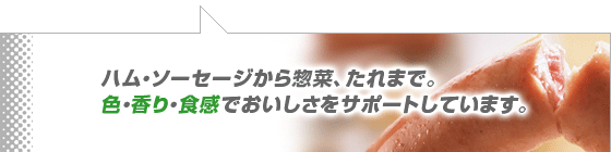 ハム・ソーセージから惣菜、たれまで。色・香り・食感でおいしさをサポートしています。