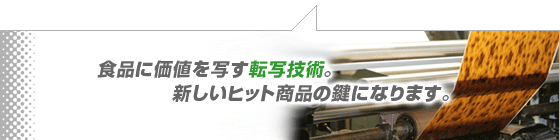 食品に価値を写す転写技術。新しいヒット商品の鍵になります。